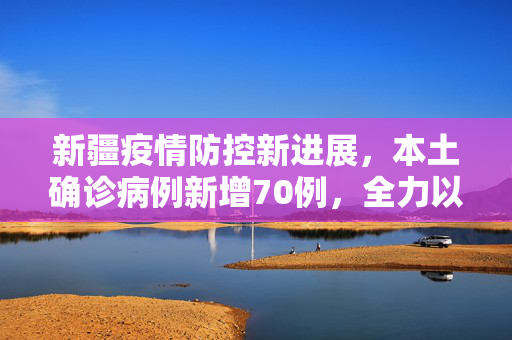 新疆疫情防控新进展，本土确诊病例新增70例，全力以赴筑牢防疫屏障