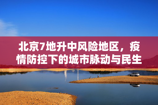 北京7地升中风险地区，疫情防控下的城市脉动与民生关怀