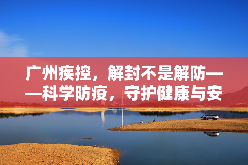 广州疾控，解封不是解防——科学防疫，守护健康与安全