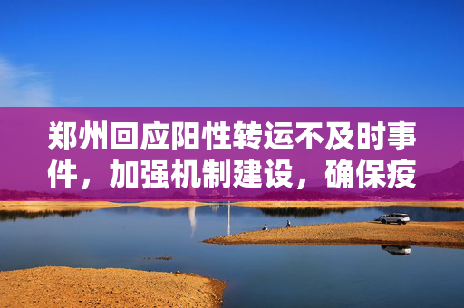 郑州回应阳性转运不及时事件，加强机制建设，确保疫情防控精准高效