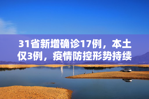 31省新增确诊17例，本土仅3例，疫情防控形势持续向好
