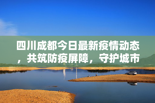 四川成都今日最新疫情动态，共筑防疫屏障，守护城市安宁