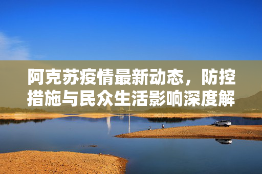阿克苏疫情最新动态，防控措施与民众生活影响深度解析