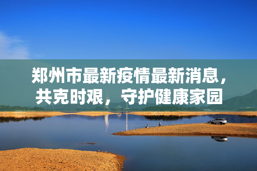 郑州市最新疫情最新消息，共克时艰，守护健康家园