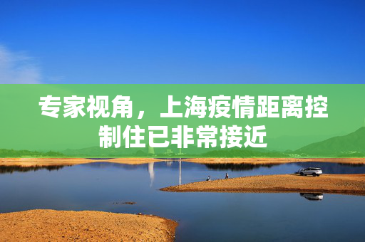 专家视角，上海疫情距离控制住已非常接近