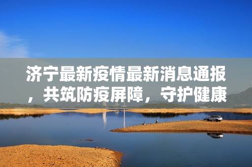 济宁最新疫情最新消息通报，共筑防疫屏障，守护健康家园