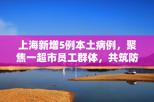 上海新增5例本土病例，聚焦一超市员工群体，共筑防疫安全网