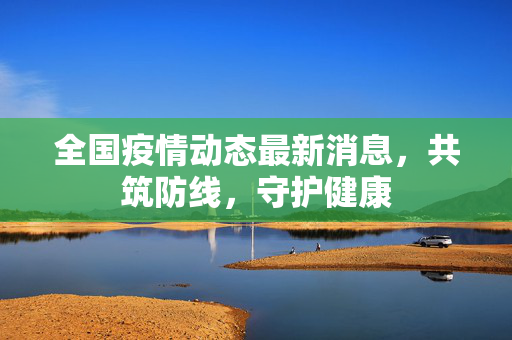 全国疫情动态最新消息，共筑防线，守护健康