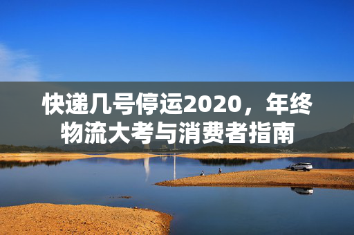 快递几号停运2020，年终物流大考与消费者指南