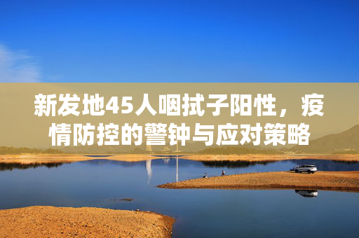 新发地45人咽拭子阳性，疫情防控的警钟与应对策略