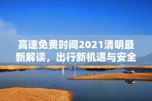 高速免费时间2021清明最新解读，出行新机遇与安全提示