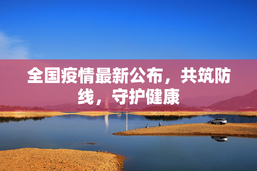 全国疫情最新公布，共筑防线，守护健康