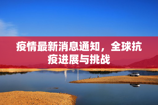 疫情最新消息通知，全球抗疫进展与挑战