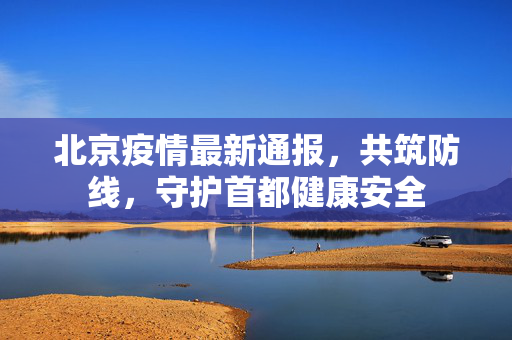北京疫情最新通报，共筑防线，守护首都健康安全