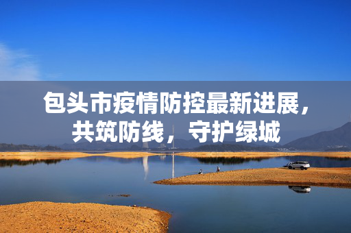 包头市疫情防控最新进展，共筑防线，守护绿城