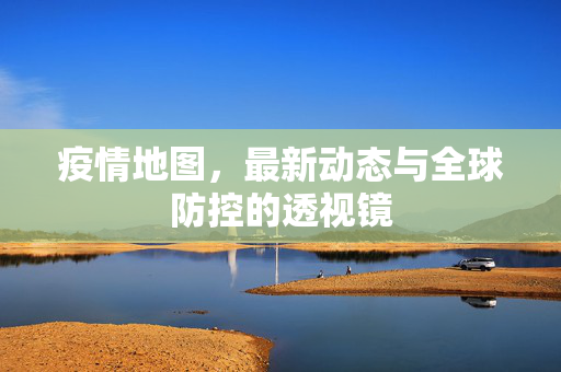 疫情地图，最新动态与全球防控的透视镜