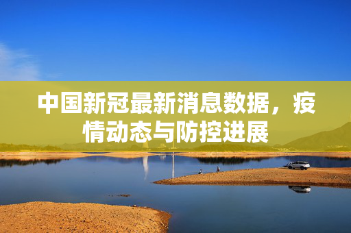 中国新冠最新消息数据，疫情动态与防控进展