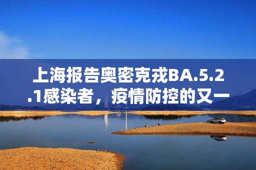 上海报告奥密克戎BA.5.2.1感染者，疫情防控的又一挑战与应对策略
