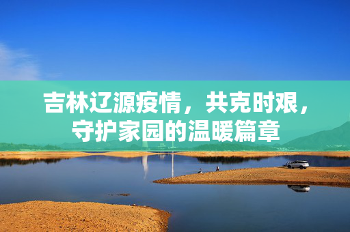 吉林辽源疫情，共克时艰，守护家园的温暖篇章