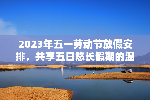 2023年五一劳动节放假安排，共享五日悠长假期的温馨指南