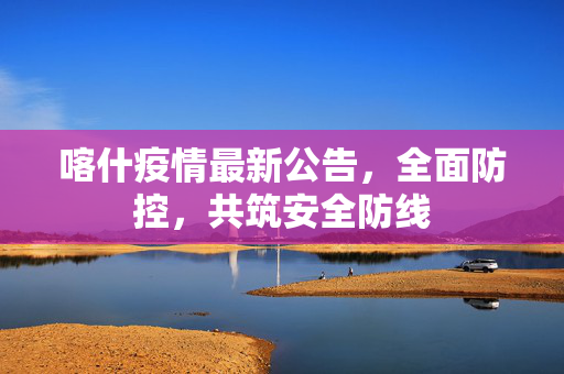 喀什疫情最新公告，全面防控，共筑安全防线