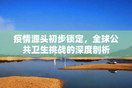 疫情源头初步锁定，全球公共卫生挑战的深度剖析