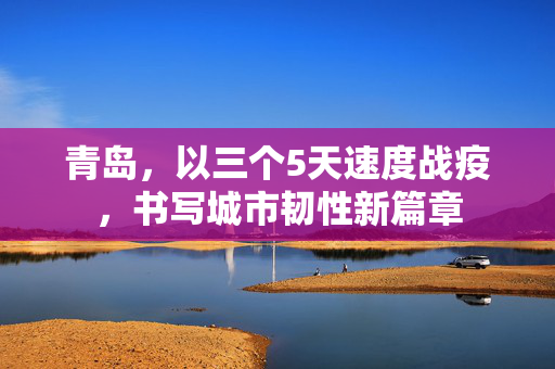 青岛，以三个5天速度战疫，书写城市韧性新篇章