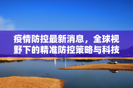 疫情防控最新消息，全球视野下的精准防控策略与科技应用