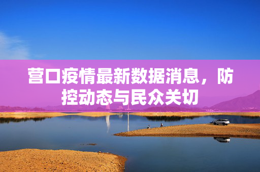 营口疫情最新数据消息，防控动态与民众关切