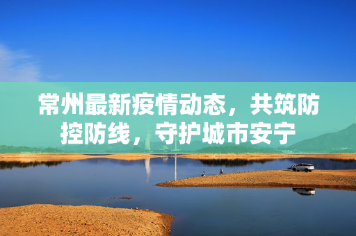 常州最新疫情动态，共筑防控防线，守护城市安宁
