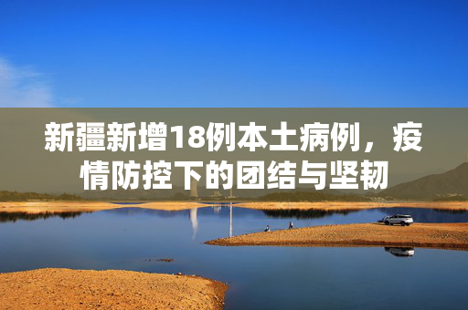 新疆新增18例本土病例，疫情防控下的团结与坚韧