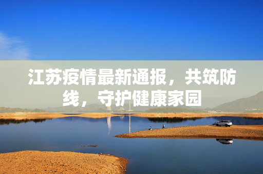 江苏疫情最新通报，共筑防线，守护健康家园