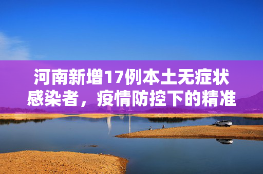 河南新增17例本土无症状感染者，疫情防控下的精准施策与民众响应