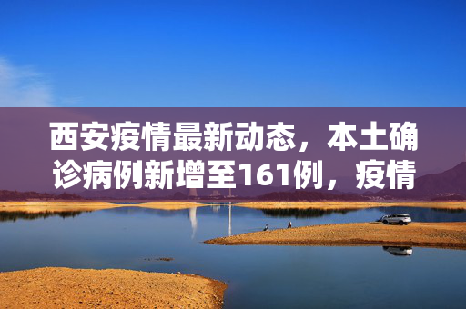 西安疫情最新动态，本土确诊病例新增至161例，疫情防控措施全面升级