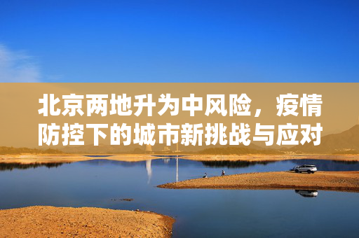 北京两地升为中风险，疫情防控下的城市新挑战与应对策略