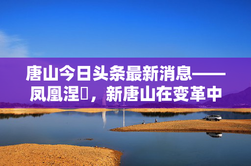 唐山今日头条最新消息——凤凰涅槃，新唐山在变革中崛起