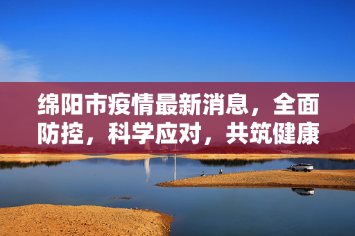 绵阳市疫情最新消息，全面防控，科学应对，共筑健康防线