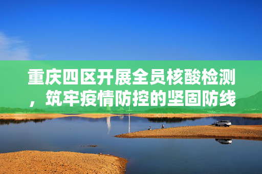 重庆四区开展全员核酸检测，筑牢疫情防控的坚固防线
