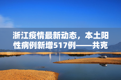 浙江疫情最新动态，本土阳性病例新增517例——共克时艰，守护绿水青山的安宁