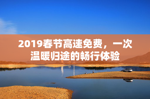 2019春节高速免费，一次温暖归途的畅行体验