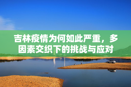 吉林疫情为何如此严重，多因素交织下的挑战与应对