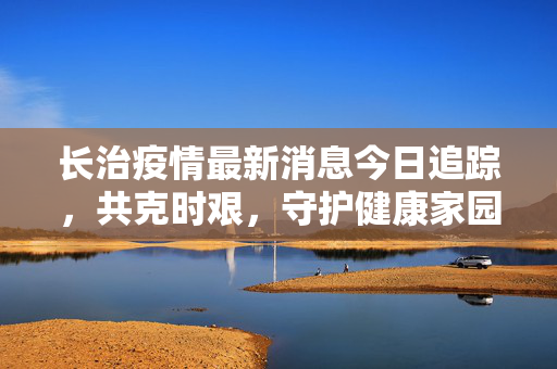 长治疫情最新消息今日追踪，共克时艰，守护健康家园
