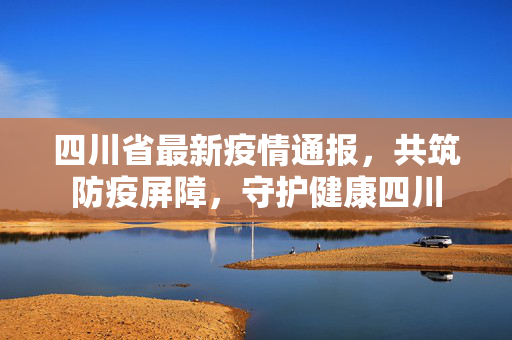 四川省最新疫情通报，共筑防疫屏障，守护健康四川