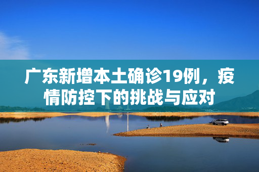 广东新增本土确诊19例，疫情防控下的挑战与应对