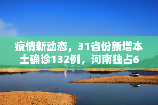 疫情新动态，31省份新增本土确诊132例，河南独占64例