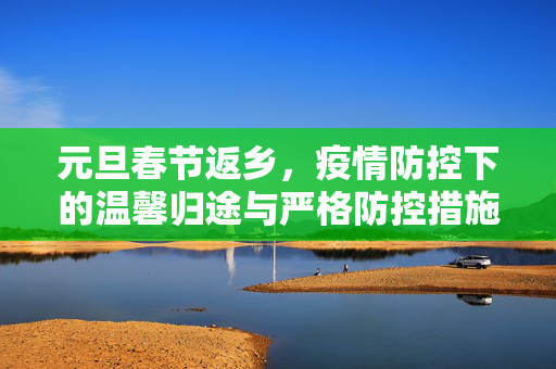 元旦春节返乡，疫情防控下的温馨归途与严格防控措施