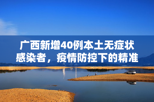 广西新增40例本土无症状感染者，疫情防控下的精准施策与民众响应