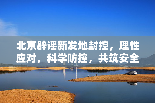 北京辟谣新发地封控，理性应对，科学防控，共筑安全防线