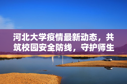 河北大学疫情最新动态，共筑校园安全防线，守护师生健康