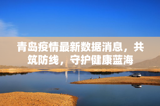 青岛疫情最新数据消息，共筑防线，守护健康蓝海